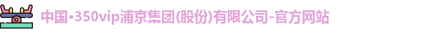 中国·350vip浦京集团(股份)有限公司-官方网站
